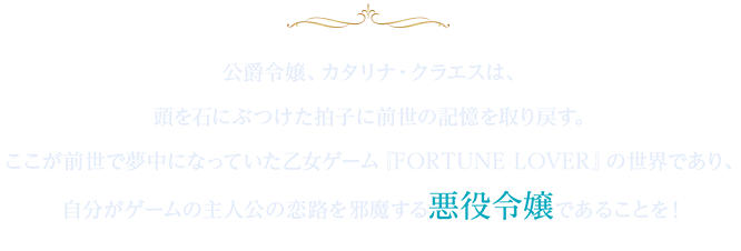 公爵令嬢、カタリナ・クラエスは、頭を石にぶつけた拍子に前世の記憶を取り戻す。ここが前世で夢中になっていた乙女ゲーム『FORTUNE LOVER』の世界であり、自分がゲームの主人公の恋路を邪魔する悪役令嬢であることを!