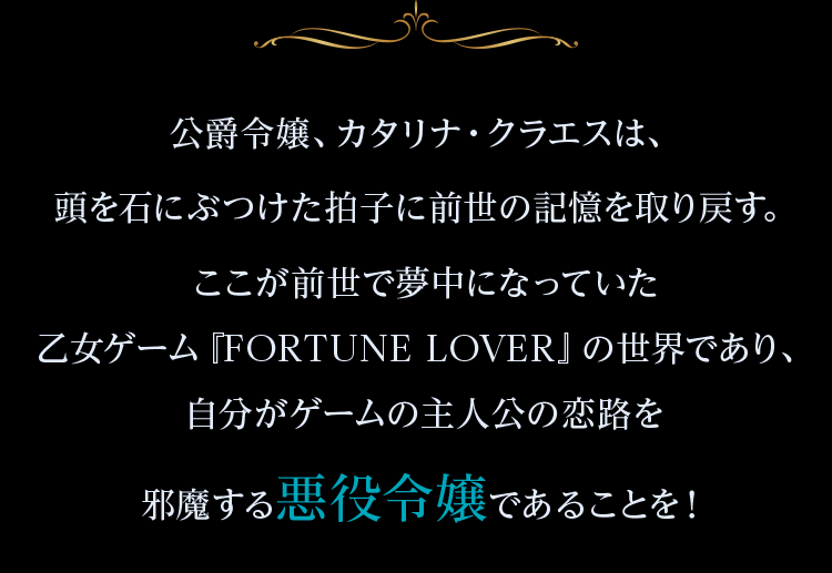 公爵令嬢、カタリナ・クラエスは、頭を石にぶつけた拍子に前世の記憶を取り戻す。ここが前世で夢中になっていた乙女ゲーム『FORTUNE LOVER』の世界であり、自分がゲームの主人公の恋路を邪魔する悪役令嬢であることを!