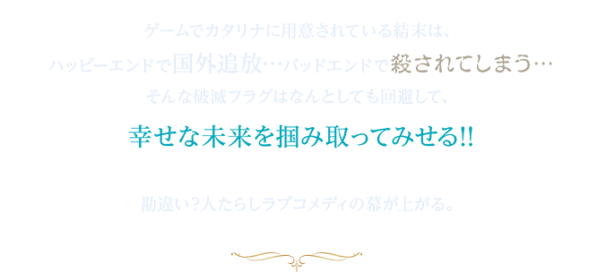 ゲームでカタリナに用意されている結末は、ハッピーエンドで国外追放バッドエンドで殺されてしまう…そんな破滅フラグはなんとしても回避して、幸せな未来を掴み取ってみせる!!勘違い?人たらしラブコメディの幕が上がる。