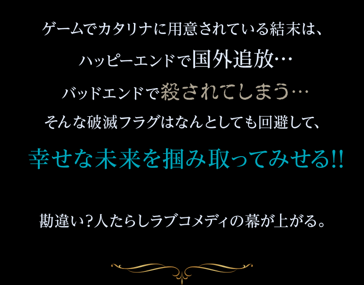 ゲームでカタリナに用意されている結末は、ハッピーエンドで国外追放バッドエンドで殺されてしまう…そんな破滅フラグはなんとしても回避して、幸せな未来を掴み取ってみせる!!勘違い?人たらしラブコメディの幕が上がる。